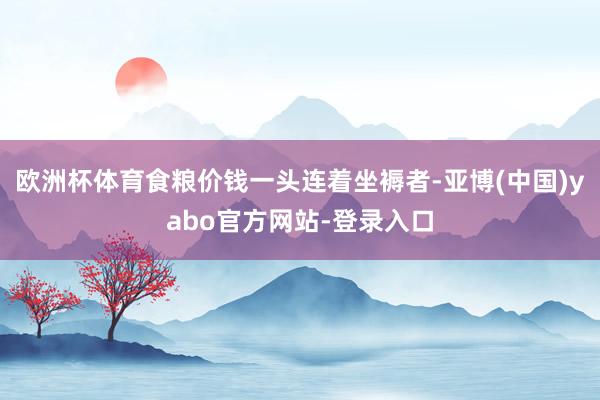 欧洲杯体育食粮价钱一头连着坐褥者-亚博(中国)yabo官方网站-登录入口
