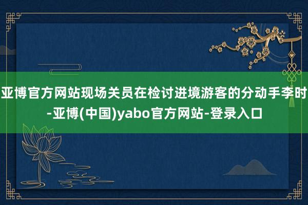 亚博官方网站　　现场关员在检讨进境游客的分动手李时-亚博(中国)yabo官方网站-登录入口