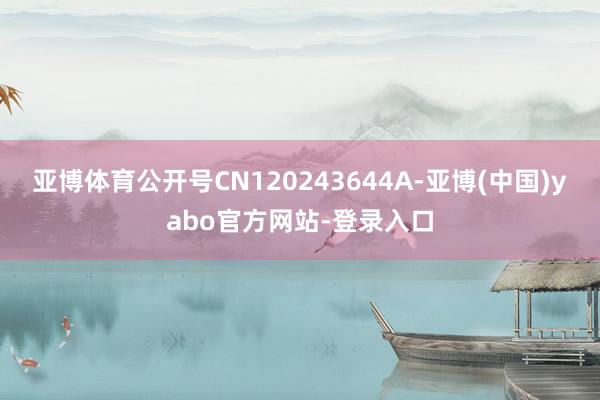 亚博体育公开号CN120243644A-亚博(中国)yabo官方网站-登录入口
