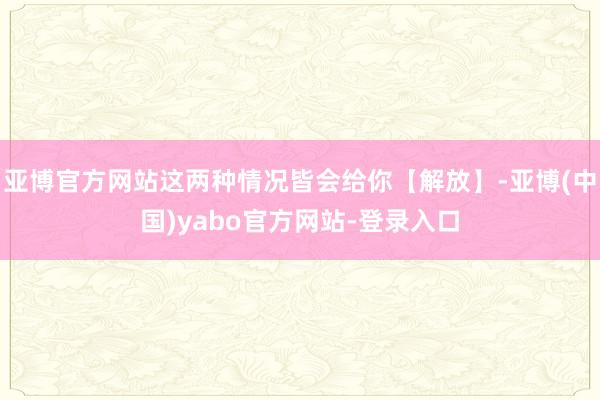 亚博官方网站这两种情况皆会给你【解放】-亚博(中国)yabo官方网站-登录入口