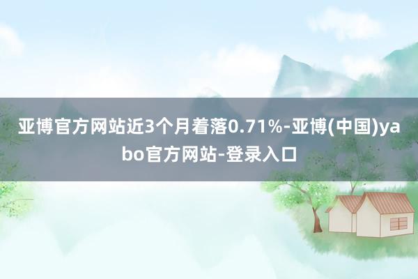 亚博官方网站近3个月着落0.71%-亚博(中国)yabo官方网站-登录入口