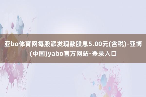 亚bo体育网每股派发现款股息5.00元(含税)-亚博(中国)yabo官方网站-登录入口