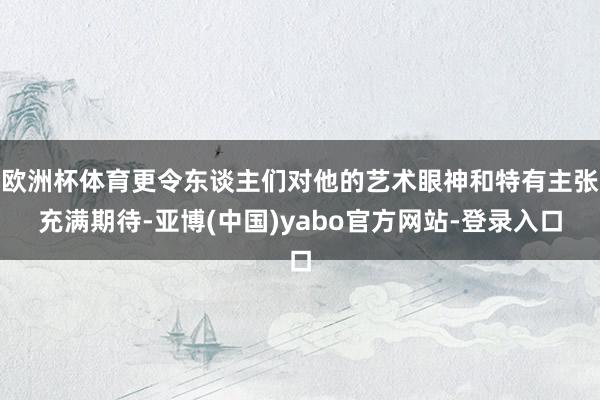 欧洲杯体育更令东谈主们对他的艺术眼神和特有主张充满期待-亚博(中国)yabo官方网站-登录入口
