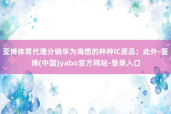 亚博体育代理分销华为海想的种种IC居品；此外-亚博(中国)yabo官方网站-登录入口