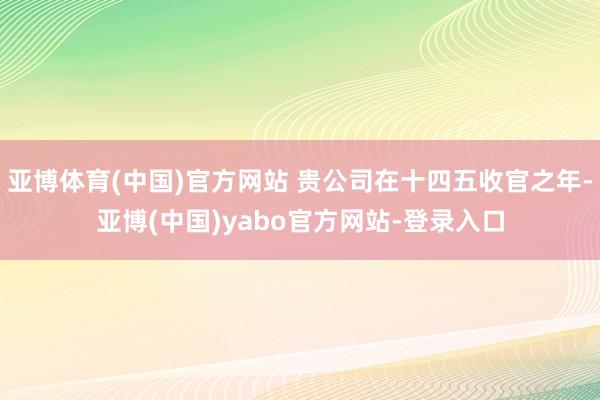 亚博体育(中国)官方网站 贵公司在十四五收官之年-亚博(中国)yabo官方网站-登录入口