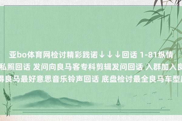亚bo体育网检讨精彩践诺↓↓↓回话 1-81纵情数字检讨2022良马主播私照回话 发问向良马客专科剪辑发问回话 入群加入良马客车友群回话 铃声赢得良马最好意思音乐铃声回话 底盘检讨最全良马车型底盘编号回话 按键检讨良马按键使用大全发布于：上海市-亚博(中国)yabo官方网站-登录入口