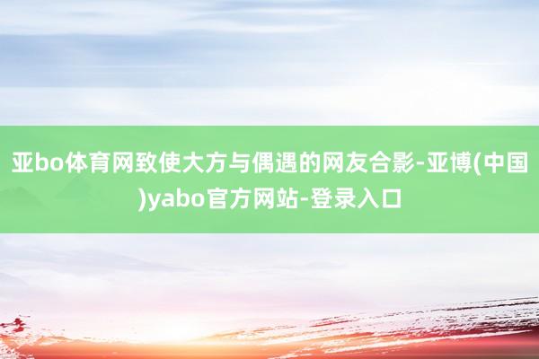 亚bo体育网致使大方与偶遇的网友合影-亚博(中国)yabo官方网站-登录入口