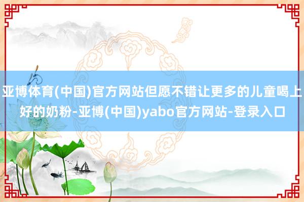 亚博体育(中国)官方网站但愿不错让更多的儿童喝上好的奶粉-亚博(中国)yabo官方网站-登录入口