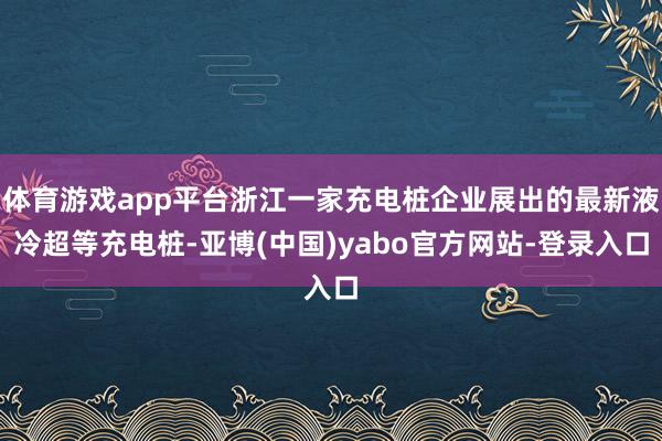 体育游戏app平台浙江一家充电桩企业展出的最新液冷超等充电桩-亚博(中国)yabo官方网站-登录入口