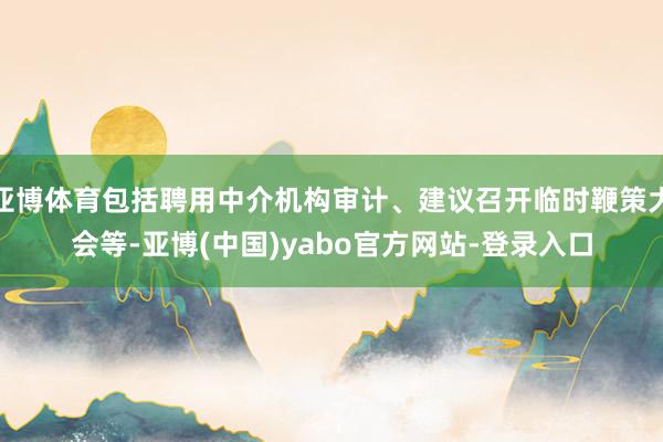 亚博体育包括聘用中介机构审计、建议召开临时鞭策大会等-亚博(中国)yabo官方网站-登录入口