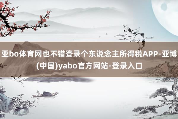 亚bo体育网也不错登录个东说念主所得税APP-亚博(中国)yabo官方网站-登录入口