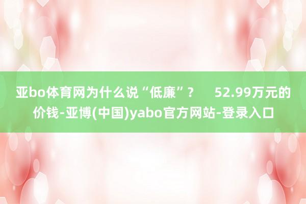 亚bo体育网为什么说“低廉”？    52.99万元的价钱-亚博(中国)yabo官方网站-登录入口