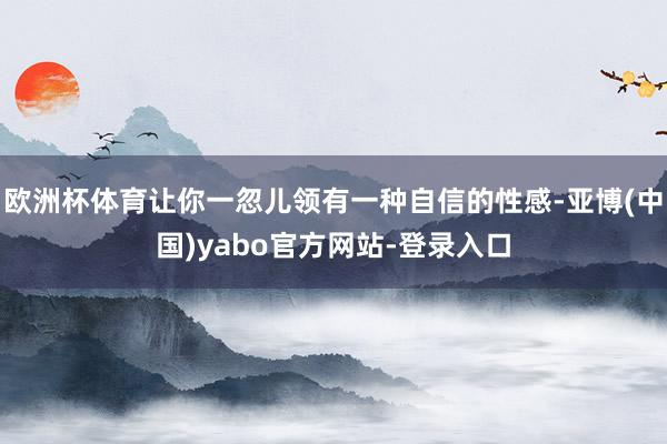 欧洲杯体育让你一忽儿领有一种自信的性感-亚博(中国)yabo官方网站-登录入口
