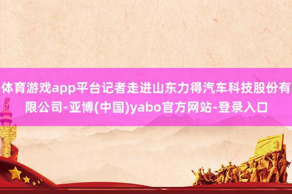 体育游戏app平台记者走进山东力得汽车科技股份有限公司-亚博(中国)yabo官方网站-登录入口