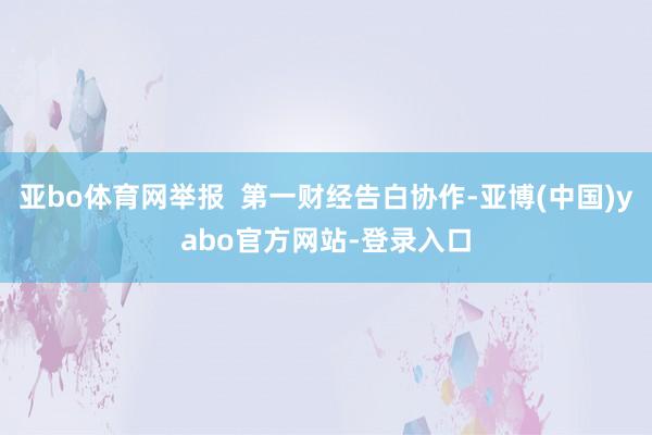 亚bo体育网举报  第一财经告白协作-亚博(中国)yabo官方网站-登录入口
