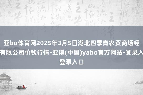 亚bo体育网2025年3月5日湖北四季青农贸商场经管有限公司价钱行情-亚博(中国)yabo官方网站-登录入口