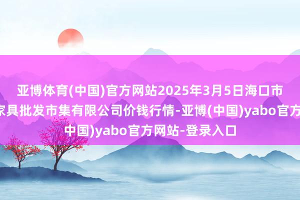 亚博体育(中国)官方网站2025年3月5日海口市菜篮子江楠农家具批发市集有限公司价钱行情-亚博(中国)yabo官方网站-登录入口