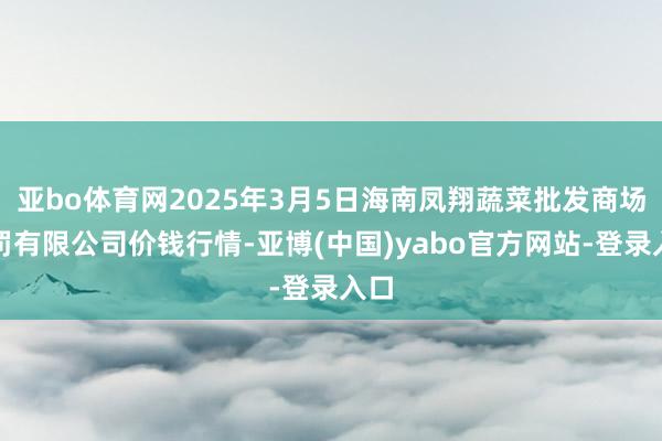 亚bo体育网2025年3月5日海南凤翔蔬菜批发商场责罚有限公司价钱行情-亚博(中国)yabo官方网站-登录入口