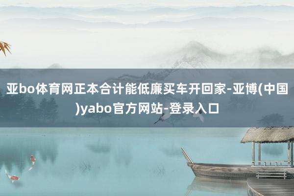 亚bo体育网正本合计能低廉买车开回家-亚博(中国)yabo官方网站-登录入口