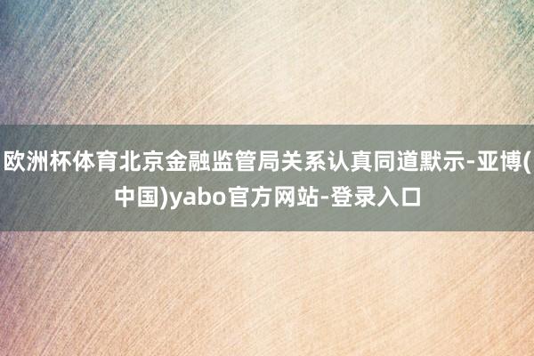 欧洲杯体育北京金融监管局关系认真同道默示-亚博(中国)yabo官方网站-登录入口