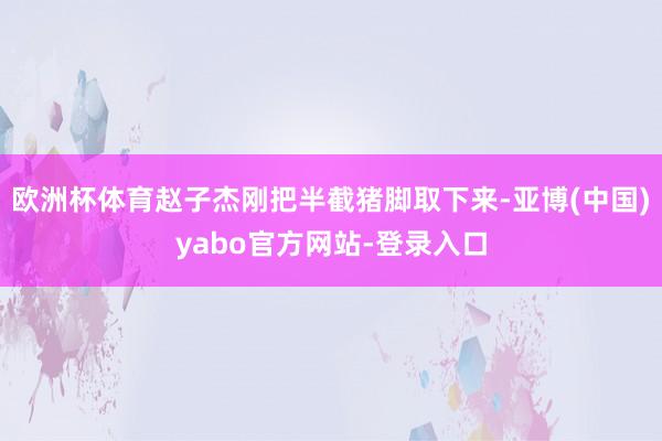 欧洲杯体育赵子杰刚把半截猪脚取下来-亚博(中国)yabo官方网站-登录入口
