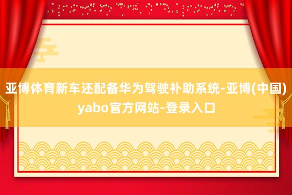 亚博体育新车还配备华为驾驶补助系统-亚博(中国)yabo官方网站-登录入口