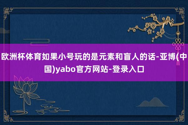 欧洲杯体育如果小号玩的是元素和盲人的话-亚博(中国)yabo官方网站-登录入口