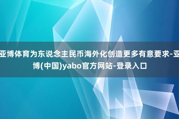 亚博体育为东说念主民币海外化创造更多有意要求-亚博(中国)yabo官方网站-登录入口