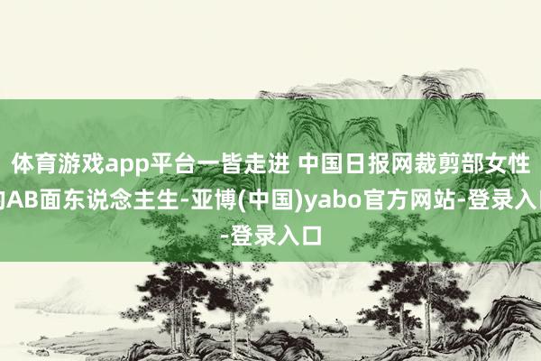 体育游戏app平台一皆走进 中国日报网裁剪部女性的AB面东说念主生-亚博(中国)yabo官方网站-登录入口