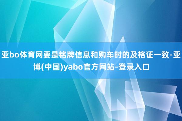 亚bo体育网要是铭牌信息和购车时的及格证一致-亚博(中国)yabo官方网站-登录入口