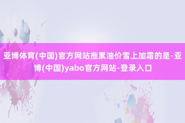 亚博体育(中国)官方网站拖累油价雪上加霜的是-亚博(中国)yabo官方网站-登录入口