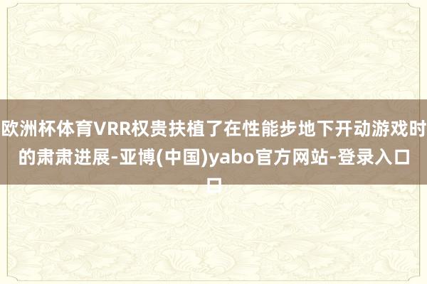 欧洲杯体育VRR权贵扶植了在性能步地下开动游戏时的肃肃进展-亚博(中国)yabo官方网站-登录入口