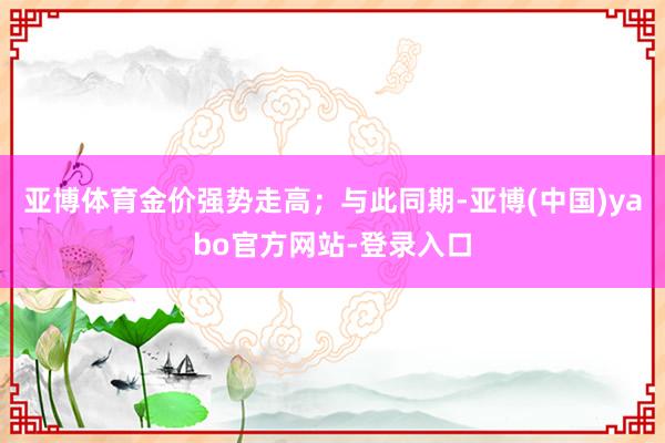 亚博体育金价强势走高；与此同期-亚博(中国)yabo官方网站-登录入口