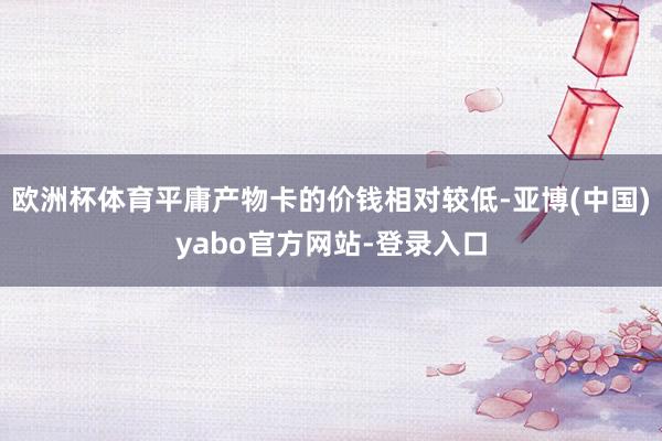 欧洲杯体育平庸产物卡的价钱相对较低-亚博(中国)yabo官方网站-登录入口