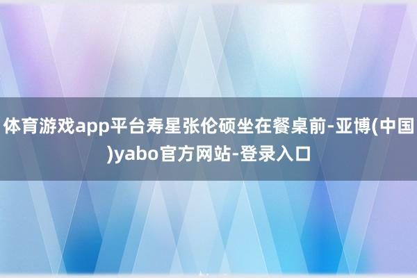 体育游戏app平台寿星张伦硕坐在餐桌前-亚博(中国)yabo官方网站-登录入口