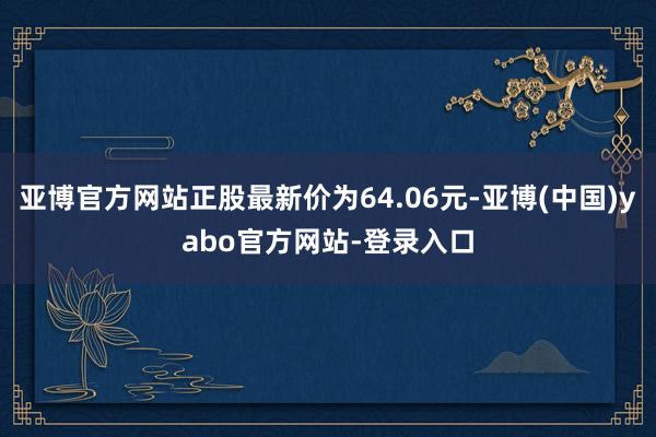 亚博官方网站正股最新价为64.06元-亚博(中国)yabo官方网站-登录入口