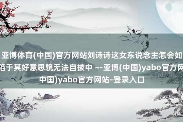 亚博体育(中国)官方网站刘诗诗这女东说念主怎会如斯瑰丽 千里陷于其好意思貌无法自拔中 ~-亚博(中国)yabo官方网站-登录入口