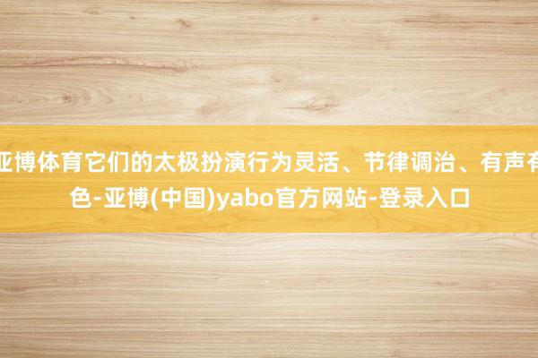 亚博体育它们的太极扮演行为灵活、节律调治、有声有色-亚博(中国)yabo官方网站-登录入口