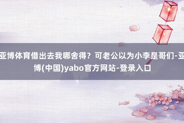 亚博体育借出去我哪舍得？可老公以为小李是哥们-亚博(中国)yabo官方网站-登录入口
