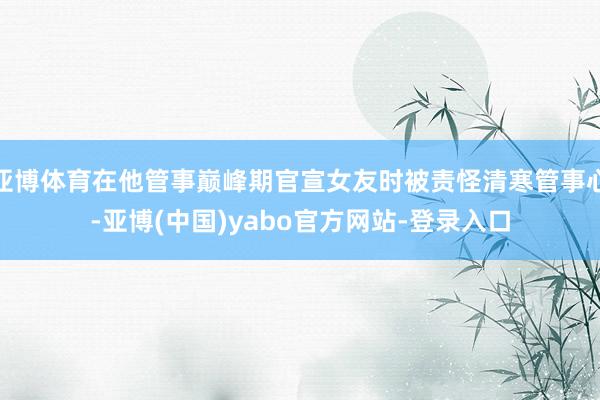 亚博体育在他管事巅峰期官宣女友时被责怪清寒管事心-亚博(中国)yabo官方网站-登录入口