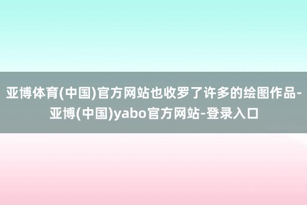 亚博体育(中国)官方网站也收罗了许多的绘图作品-亚博(中国)yabo官方网站-登录入口