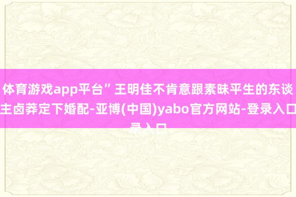 体育游戏app平台”王明佳不肯意跟素昧平生的东谈主卤莽定下婚配-亚博(中国)yabo官方网站-登录入口