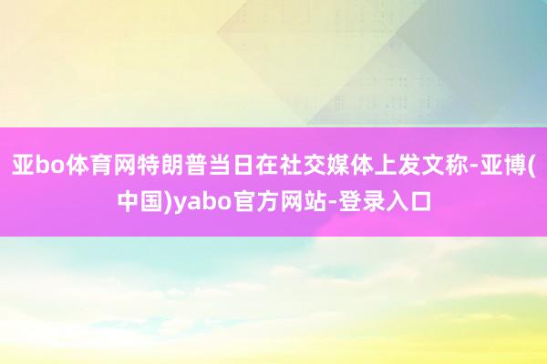 亚bo体育网特朗普当日在社交媒体上发文称-亚博(中国)yabo官方网站-登录入口