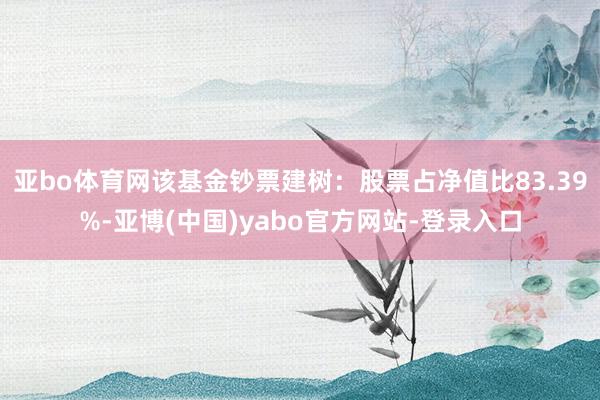 亚bo体育网该基金钞票建树：股票占净值比83.39%-亚博(中国)yabo官方网站-登录入口
