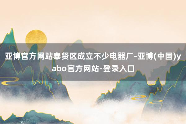 亚博官方网站奉贤区成立不少电器厂-亚博(中国)yabo官方网站-登录入口