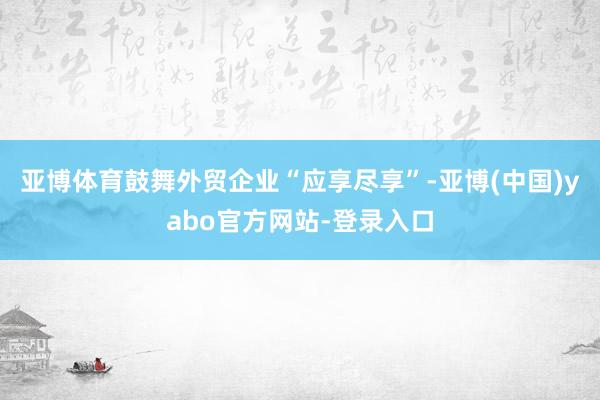 亚博体育鼓舞外贸企业“应享尽享”-亚博(中国)yabo官方网站-登录入口