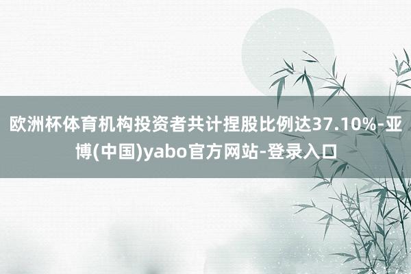 欧洲杯体育机构投资者共计捏股比例达37.10%-亚博(中国)yabo官方网站-登录入口