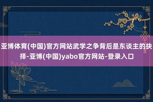 亚博体育(中国)官方网站武学之争背后是东谈主的抉择-亚博(中国)yabo官方网站-登录入口