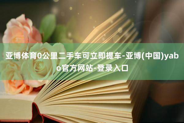 亚博体育0公里二手车可立即提车-亚博(中国)yabo官方网站-登录入口