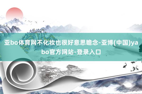 亚bo体育网不化妆也很好意思瞻念-亚博(中国)yabo官方网站-登录入口